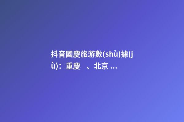 抖音國慶旅游數(shù)據(jù)：重慶、北京、上海等成最受歡迎城市